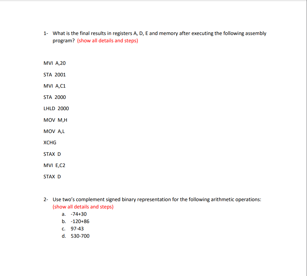 1- What is the final results in registers A, D, E and memory after executing the following assembly
program? (show all details and steps)
MVI A,20
STA 2001
MVI A,C1
STA 2000
LHLD 2000
MOV M,H
MOV A,L
XCHG
STAX D
MVI E,C2
STAX D
2- Use two's complement signed binary representation for the following arithmetic operations:
(show all details and steps)
a. -74+30
b. -120+86
с.
97-43
d. 530-700
