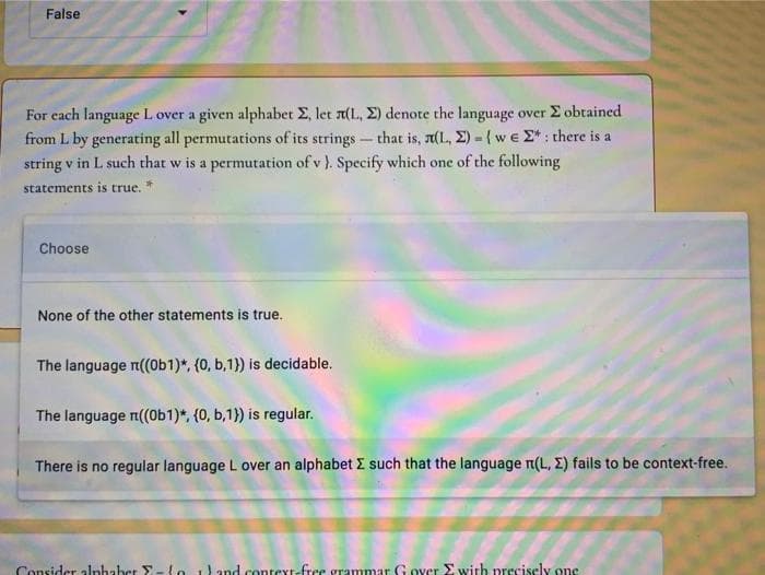 False
For each language L over a given alphabet E, let 1(L, E) denote the language over E obtained
from L by generating all permutations of its strings - that is, r(L, E) -{we E*: there is a
string v in L such that w is a permutation of v ). Specify which one of the following
statements is true.
Choose
None of the other statements is true.
The language r((0b1)*, (0, b,1}) is decidable.
The language n((Ob1)*, (0, b,1}) is regular.
There is no regular language L over an alphabet E such that the language n(L, E) fails to be context-free.
Consider alnhaber E-Lo and context-free grammar G over E with precisely one
