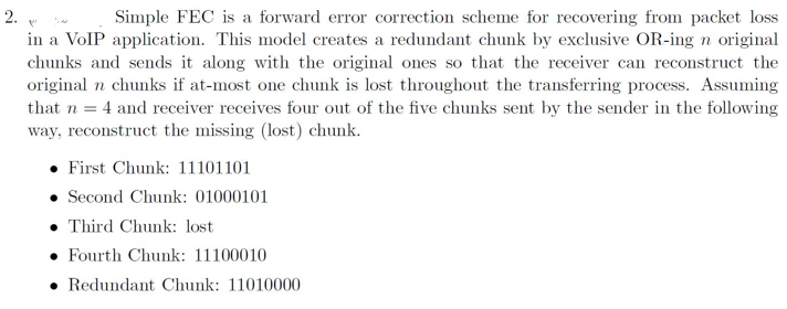 2.
Simple FEC is a forward error correction scheme for recovering from packet loss
in a VolP application. This model creates a redundant chunk by exclusive OR-ing n original
chunks and sends it along with the original ones so that the receiver can reconstruct the
original n chunks if at-most one chunk is lost throughout the transferring process. Assuming
that n = 4 and receiver receives four out of the five chunks sent by the sender in the following
way, reconstruct the missing (lost) chunk.
• First Chunk: 11101101
• Second Chunk: 01000101
• Third Chunk: lost
• Fourth Chunk: 11100010
• Redundant Chunk: 11010000
