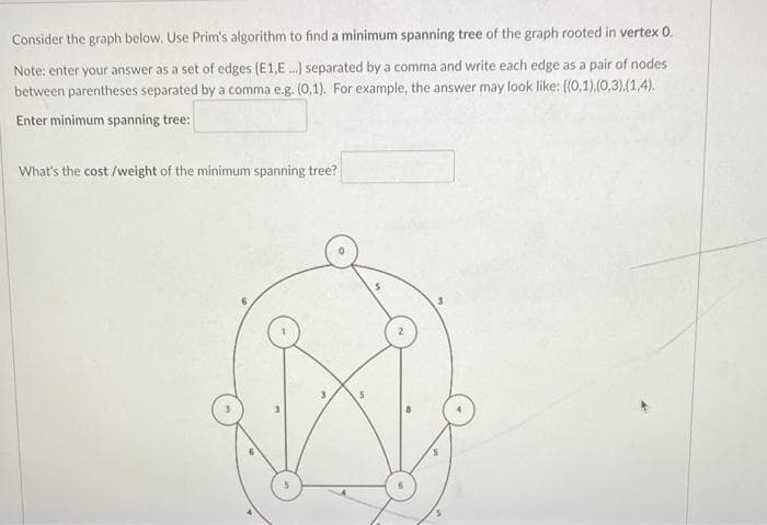 Consider the graph below. Use Prim's algorithm to find a minimum spanning tree of the graph rooted in vertex 0.
Note: enter your answer as a set of edges (E1,E..) separated by a comma and write each edge as a pair of nodes
between parentheses separated by a comma e.g. (0,1). For example, the answer may look like: ((0,1).(0,3).(1,4).
Enter minimum spanning tree:
What's the cost /weight of the minimum spanning tree?
