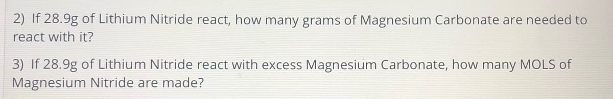 2) If 28.9g of Lithium Nitride react, how many grams of Magnesium Carbonate are needed to
react with it?
3) If 28.9g of Lithium Nitride react with excess Magnesium Carbonate, how many MOLS of
Magnesium Nitride are made?
