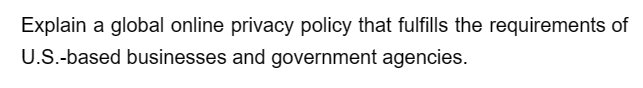 Explain a global online privacy policy that fulfills the requirements of
U.S.-based businesses and government agencies.