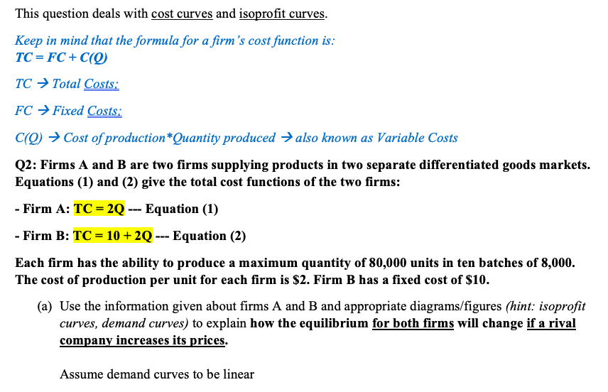 This question deals with cost curves and isoprofit curves.
Keep in mind that the formula for a firm's cost function is:
TC = FC + C(Q)
TC → Total Costs:
FC → Fixed Costs:
C(Q) → Cost of production*Quantity produced → also known as Variable Costs
Q2: Firms A and B are two firms supplying products in two separate differentiated goods markets.
Equations (1) and (2) give the total cost functions of the two firms:
- Firm A: TC = 2Q --- Equation (1)
- Firm B: TC = 10 + 2Q --- Equation (2)
Each firm has the ability to produce a maximum quantity of 80,000 units in ten batches of 8,000.
The cost of production per unit for each firm is $2. Firm B has a fixed cost of $10.
(a) Use the information given about firms A and B and appropriate diagrams/figures (hint: isoprofit
curves, demand curves) to explain how the equilibrium for both firms will change if a rival
company increases its prices.
Assume demand curves to be linear
