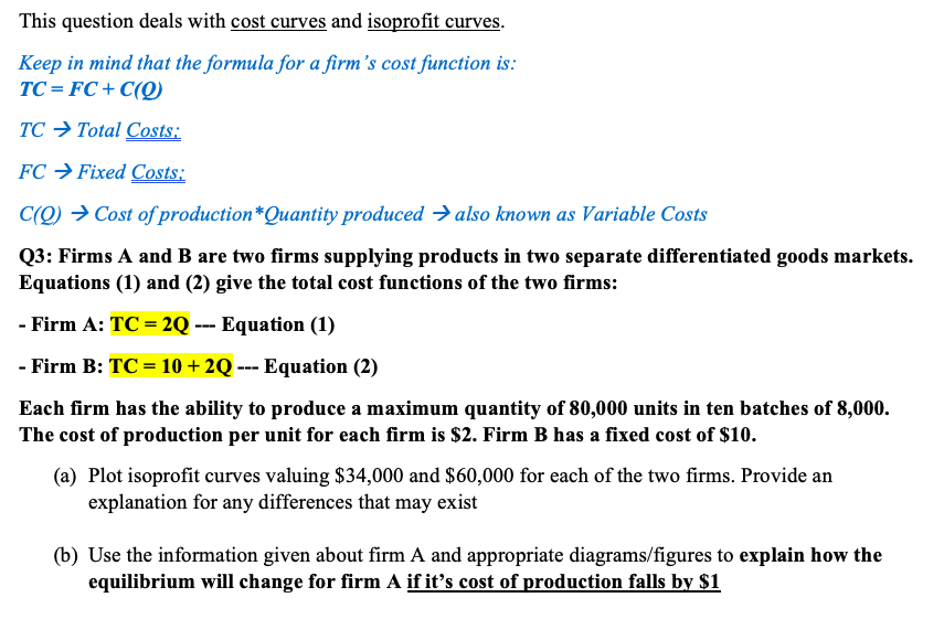 This question deals with cost curves and isoprofit curves.
Keep in mind that the formula for a firm's cost function is:
TC = FC + C(Q)
TC → Total Costs:
FC → Fixed Costs:
C(Q) → Cost of production*Quantity produced → also known as Variable Costs
Q3: Firms A and B are two firms supplying products in two separate differentiated goods markets.
Equations (1) and (2) give the total cost functions of the two firms:
- Firm A: TC = 2Q --- Equation (1)
- Firm B: TC = 10 + 2Q --- Equation (2)
Each firm has the ability to produce a maximum quantity of 80,000 units in ten batches of 8,000.
The cost of production per unit for each firm is $2. Firm B has a fixed cost of $10.
(a) Plot isoprofit curves valuing $34,000 and $60,000 for each of the two firms. Provide an
explanation for any differences that may exist
(b) Use the information given about firm A and appropriate diagrams/figures to explain how the
equilibrium will change for firm A if it's cost of production falls by $1
