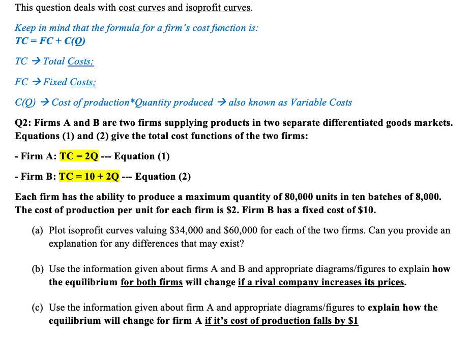 This question deals with cost curves and isoprofit curves.
Keep in mind that the formula for a firm's cost function is:
TC = FC + C(Q)
TC → Total Costs:
FC → Fixed Costs:
C(Q) → Cost of production*Quantity produced → also known as Variable Costs
Q2: Firms A and B are two firms supplying products in two separate differentiated goods markets.
Equations (1) and (2) give the total cost functions of the two firms:
- Firm A: TC = 2Q --- Equation (1)
%3D
- Firm B: TC = 10 + 2Q --- Equation (2)
Each firm has the ability to produce a maximum quantity of 80,000 units in ten batches of 8,000.
The cost of production per unit for each firm is $2. Firm B has a fixed cost of $10.
(a) Plot isoprofit curves valuing $34,000 and $60,000 for each of the two firms. Can you provide an
explanation for any differences that may exist?
(b) Use the information given about firms A and B and appropriate diagrams/figures to explain how
the equilibrium for both firms will change if a rival company increases its prices.
(c) Use the information given about firm A and appropriate diagrams/figures to explain how the
equilibrium will change for firm A if it's cost of production falls by $1
