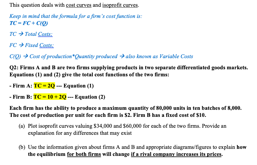 This question deals with cost curves and isoprofit curves.
Keep in mind that the formula for a firm's cost function is:
TC = FC+ C(O)
TC → Total Costs:
FC → Fixed Costs:
C(Q) → Cost of production*Quantity produced → also known as Variable Costs
Q2: Firms A and B are two firms supplying products in two separate differentiated goods markets.
Equations (1) and (2) give the total cost functions of the two firms:
- Firm A: TC = 2Q --- Equation (1)
- Firm B: TC = 10 + 2Q --- Equation (2)
Each firm has the ability to produce a maximum quantity of 80,000 units in ten batches of 8,000.
The cost of production per unit for each firm is $2. Firm B has a fixed cost of $10.
(a) Plot isoprofit curves valuing $34,000 and $60,000 for each of the two firms. Provide an
explanation for any differences that may exist
(b) Use the information given about firms A and B and appropriate diagrams/figures to explain how
the equilibrium for both firms will change if a rival company increases its prices.
