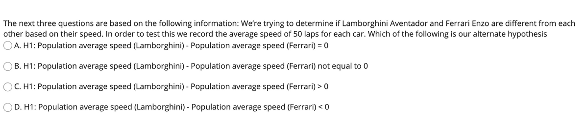 The next three questions are based on the following information: We're trying to determine if Lamborghini Aventador and Ferrari Enzo are different from each
other based on their speed. In order to test this we record the average speed of 50 laps for each car. Which of the following is our alternate hypothesis
O A. H1: Population average speed (Lamborghini) - Population average speed (Ferrari) = 0
B. H1: Population average speed (Lamborghini) - Population average speed (Ferrari) not equal to 0
C. H1: Population average speed (Lamborghini) - Population average speed (Ferrari) > 0
D. H1: Population average speed (Lamborghini) - Population average speed (Ferrari) < 0
