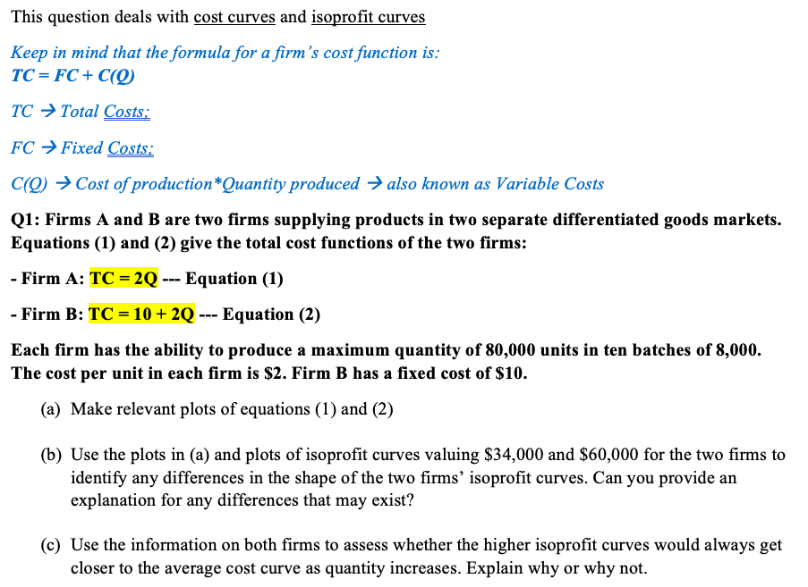 This question deals with cost curves and isoprofit curves
Keep in mind that the formula for a firm's cost function is:
TC = FC + C(Q)
TC → Total Costs:
FC → Fixed Costs:
C(Q) → Cost of production*Quantity produced → also known as Variable Costs
Q1: Firms A and B are two firms supplying products in two separate differentiated goods markets.
Equations (1) and (2) give the total cost functions of the two firms:
- Firm A: TC = 2Q --- Equation (1)
- Firm B: TC = 10 + 2Q --- Equation (2)
Each firm has the ability to produce a maximum quantity of 80,000 units in ten batches of 8,000.
The cost per unit in each firm is $2. Firm B has a fixed cost of $10.
(a) Make relevant plots of equations (1) and (2)
(b) Use the plots in (a) and plots of isoprofit curves valuing $34,000 and $60,000 for the two firms to
identify any differences in the shape of the two firms' isoprofit curves. Can you provide an
explanation for any differences that may exist?
(c) Use the information on both firms to assess whether the higher isoprofit curves would always get
closer to the average cost curve as quantity increases. Explain why or why not.
