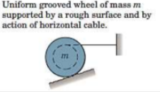 Uniform grooved wheel of mass m
supported by a rough surface and by
action of horizontal cable.
