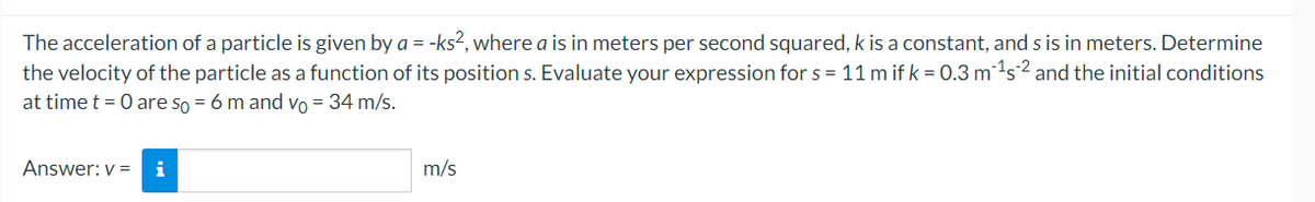 The acceleration of a particle is given by a = -ks2, where a is in meters per second squared, k is a constant, and s is in meters. Determine
the velocity of the particle as a function of its position s. Evaluate your expression for s = 11 m if k = 0.3 ms2 and the initial conditions
at time t = 0 are so = 6 m and vo = 34 m/s.
Answer: v = i
m/s
