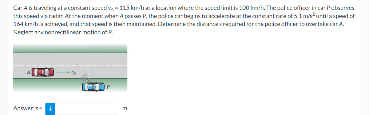 Car A is traveling at a constant speed va = 115 km/h at a location where the speed limit is 100 km/h. The police officer in car P observes
this speed via radar. At the moment when A passes P, the police car begins to accelerate at the constant rate of 5.1 m/s? until a speed of
164 km/h is achieved, and that speed is then maintained. Determine the distance s required for the police officer to overtake car A.
Neglect any nonrectilinear motion of P.
VA
P
Answer: s =
i
m
