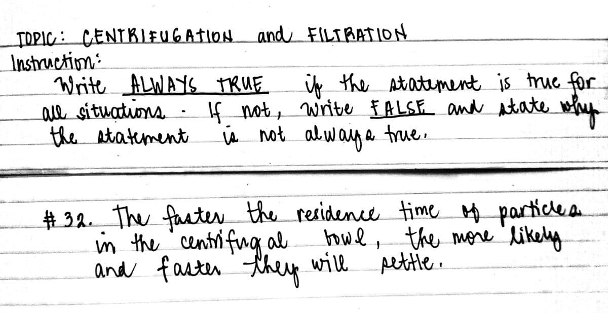 TDPIC: CENTRIFUGATION and FILTBATION
Instruction:
Write ALWAYS TRUE
ale situations
the Atatement
ip the Atatement is true for
If not, write £ALSE and Atate
Va not alwaye true.
#32. The facter the residence time Hf partice a
in the centri fug al
and faster they will pettle.
howl, the more likely
