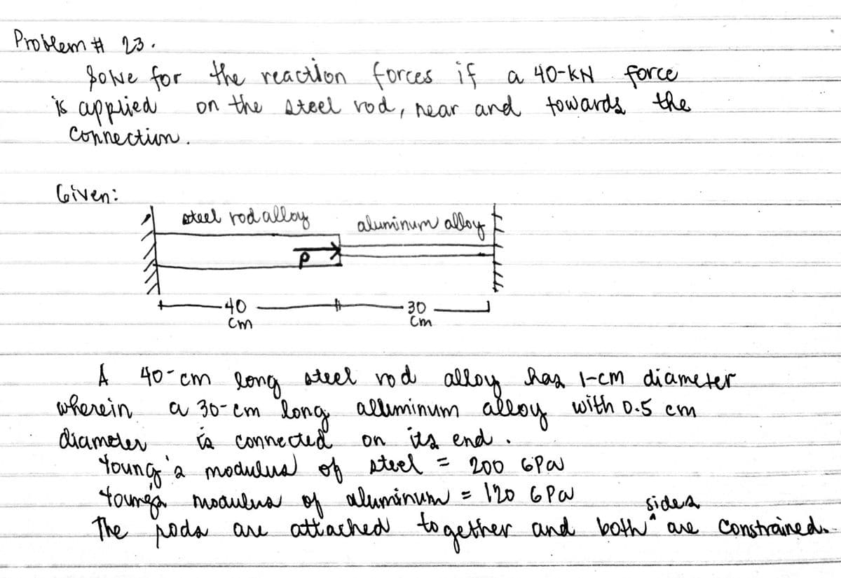 Problem # 20.
fowe for the reacilon forces if a 40-kN force
ķ appeied
on the steel rod, near and tow ards the
connection.
Given:
ateel rod alloy
aluminum alloy
40
Cm
30
Cm
A 40 cm
Ateel rod alloy has -em diameter
wherein
diameler
long
a 30-em long alliminum alloy with D.5 cnm
A connected
on ts end .
Young
a modulua of steel = 200 6Pa
toungai moaulna of aluminum = I20 6Pa
The poda are attiached to gether and both" are Constrainedu
sidea
