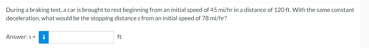 During a braking test, a car is brought to rest beginning from an initial speed of 45 mi/hr in a distance of 120 ft. With the same constant
deceleration, what would be the stopping distance s from an initial speed of 78 mi/hr?
Answer: s =
i
ft
