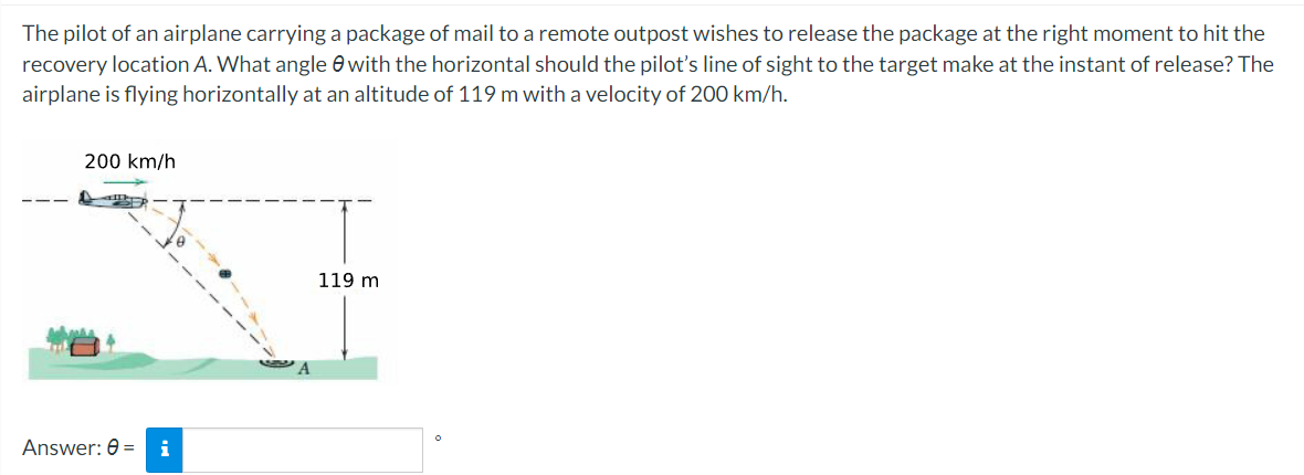 The pilot of an airplane carrying a package of mail to a remote outpost wishes to release the package at the right moment to hit the
recovery location A. What angle e with the horizontal should the pilot's line of sight to the target make at the instant of release? The
airplane is flying horizontally at an altitude of 119 m with a velocity of 200 km/h.
200 km/h
119 m
Answer: 0 = i
