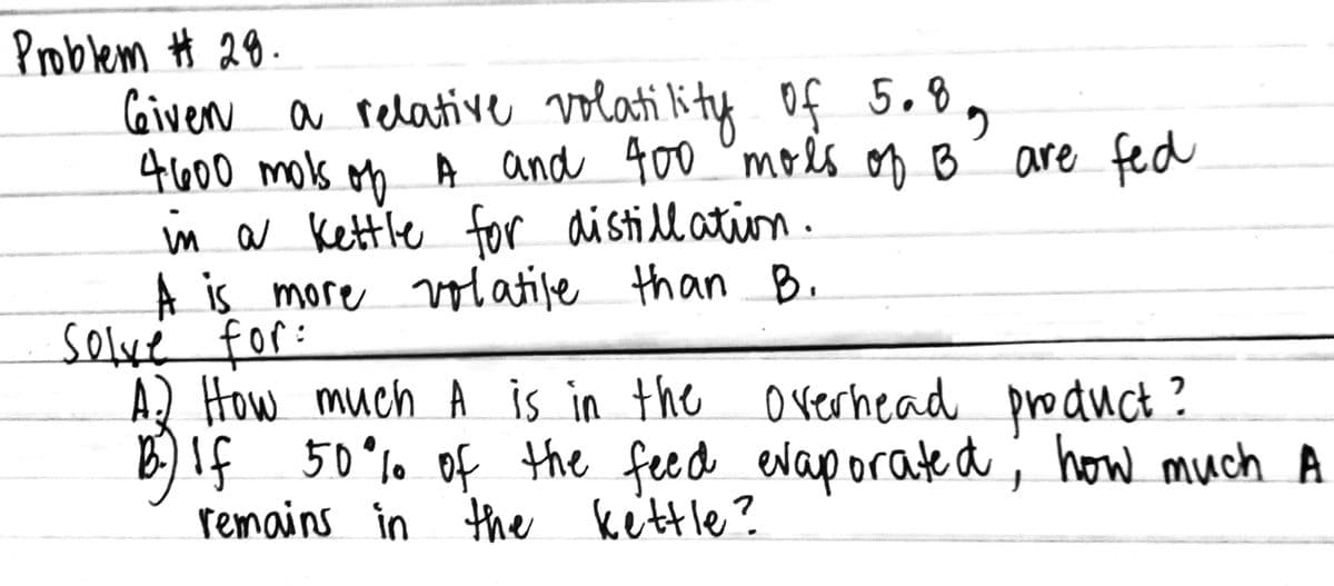 Problem Ħ 28.
Civern a relative volati kity of 5.8,
4600 mols on A and 400 ° mols on B
in a Kettle for aistill ation.
A is more volatile than B.
solvé for:
A) How much A is in the orerhead product ?
B)If 50°%0 ; how much A
remains in the kettle?
are fed
of the feed evap orated
