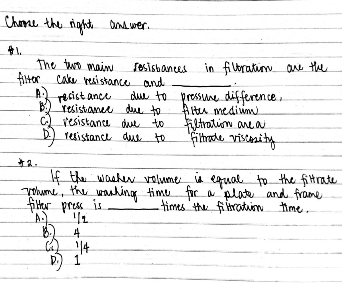 Chome the
righte
and wer.
the tuwro main
cake resistance and
sesisbances
in filtration aré the
filter
resist ance
B.) 'resistanee due to
resistance due to
resistance due to
due to pressune difference.
ilter mediwm
Filtration are a
filthade viscosity
者2.
If the washerN volume iA the fittrate
Volume, the wanhing time for a plate and frame
filter press is
A.)
equal to
times the fi tration ime.
4
14
D.) 1
