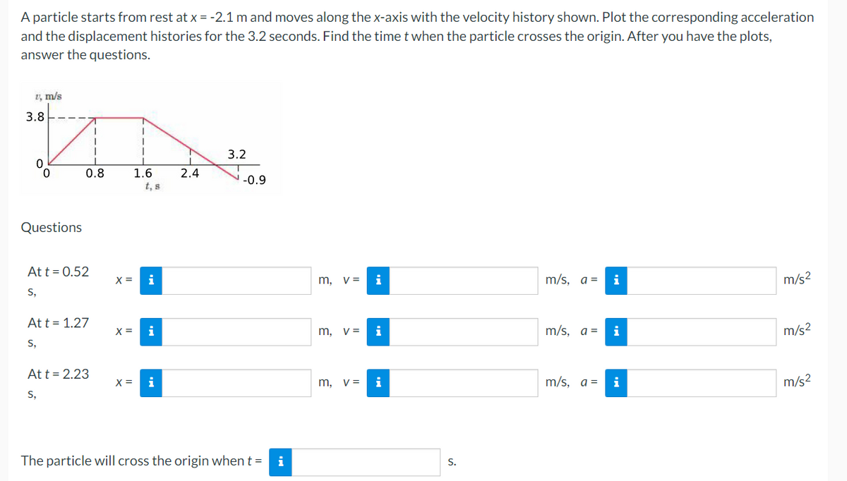 A particle starts from rest at x = -2.1 m and moves along the x-axis with the velocity history shown. Plot the corresponding acceleration
and the displacement histories for the 3.2 seconds. Find the time t when the particle crosses the origin. After you have the plots,
answer the questions.
1, m/s
3.8-
3.2
0.8
1.6
t, s
2.4
-0.9
Questions
At t = 0.52
X =
i
m, v=
i
m/s, a =
i
m/s2
S,
Att = 1.27
X =
i
m, v=
m/s, a =
m/s2
S,
At t = 2.23
X =
i
m, v=
i
m/s, a =
i
m/s2
S,
The particle will cross the origin when t = i
S.
