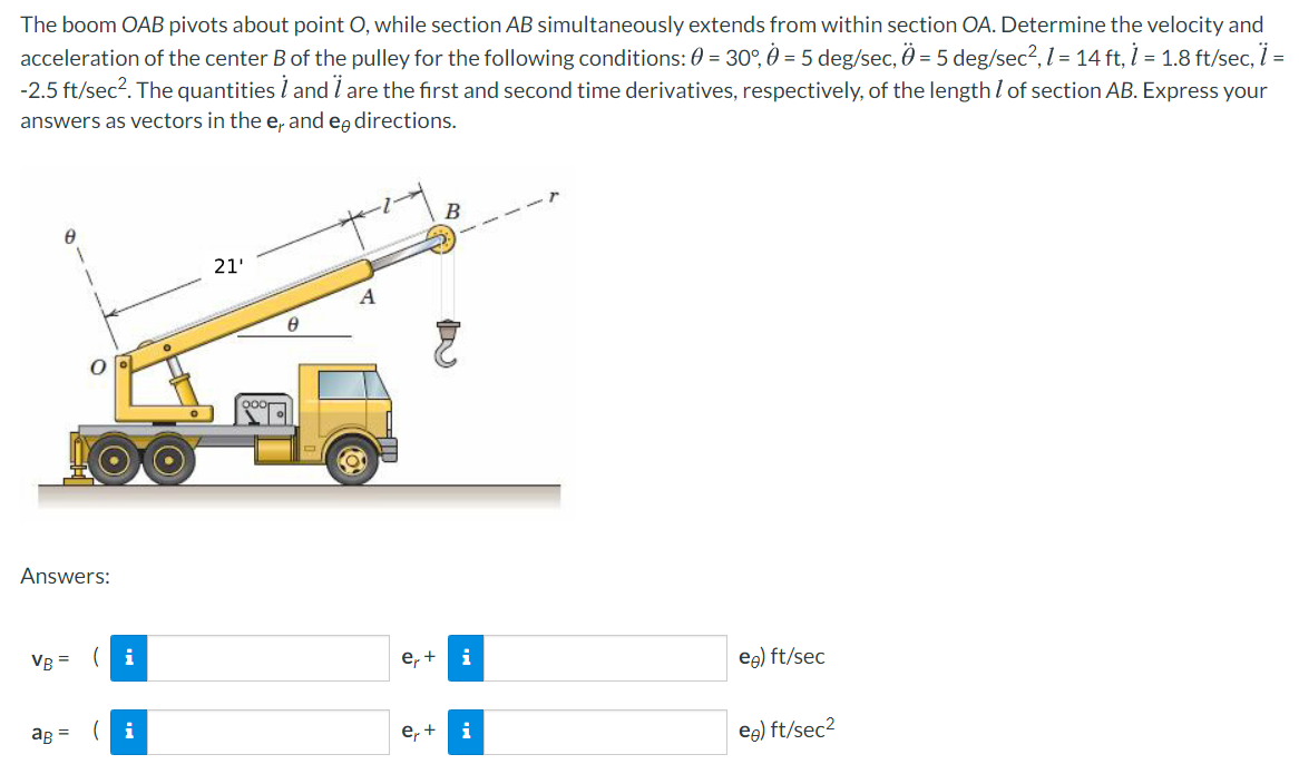 The boom OAB pivots about point O, while section AB simultaneously extends from within section OA. Determine the velocity and
acceleration of the center B of the pulley for the following conditions: 0 = 30°, 0 = 5 deg/sec, Ö = 5 deg/sec², l = 14 ft, 1 = 1.8 ft/sec, i =
-2.5 ft/sec?. The quantities l and i are the first and second time derivatives, respectively, of the length l of section AB. Express your
answers as vectors in the e, and eg directions.
21'
Answers:
VR =
(i
е, +
i
eg) ft/sec
ag = (i
е, +
i
eg) ft/sec2
