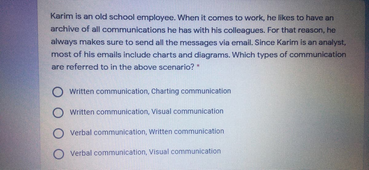 Karim is an old school employee. When it comes to work, he likes to have an
archive of all communications he has with his colleagues. For that reason, he
always makes sure to send all the messages via email. Since Karim is an analyst,
most of his emails include charts and diagrams. Which types of communication
are referred to in the above scenario? *
Written communication, Charting communication
Written communication, Visual communication
Verbal communication, Written communication
Verbal communication, Visual communication
