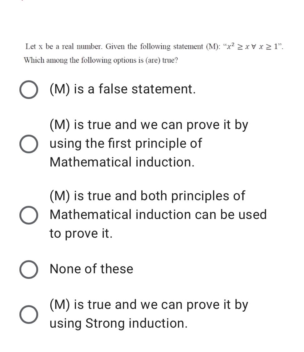 Let x be a real number. Given the following statement (M): “x² > x v x > 1".
Which among the following options is (are) true?
O (M) is a false statement.
(M) is true and we can prove it by
O using the first principle of
Mathematical induction.
(M) is true and both principles of
Mathematical induction can be used
to prove it.
None of these
(M) is true and we can prove it by
using Strong induction.
