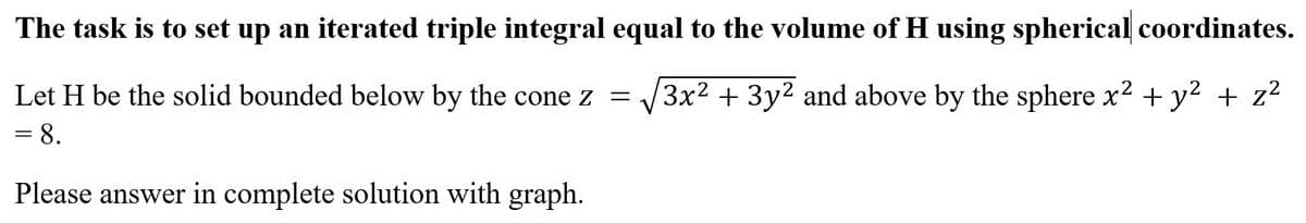 The task is to set up an iterated triple integral equal to the volume of H using spherical coordinates.
Let H be the solid bounded below by the cone z = 3x² + 3y² and above by the sphere x² + y² + z²
= 8.
Please answer in complete solution with graph.