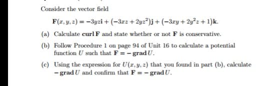 Consider the vector field
F(z, y. 2) = -3yzi + (-3rz + 2yz*)j+ (-3ry + 2y²z + 1)k.
(a) Calculate curl F and state whether or not F is conservative.
(b) Follow Procedure 1 on page 94 of Unit 16 to calculate a potential
function U such that F = - gradU.
(c) Using the expression for U(z,y, 2) that you found in part (b), calculate
- grad U and confirm that F = – gradU.
