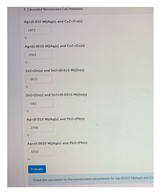 6. Calculated Nonstandard Cell Potentials
Ag+(0.010 M)|Ag(s) and Cu2+|Cu(s)
1972
V
Ag+(0.0010 M)IAg(s) and Cu2+1Cu(s)
2563
V.
Zn2+|Zn(s) and Sn2+(0.010 M)|Sn[s)
0521
V.
Zn2+|Zn(s) and Sn2+(0.001O M)|Sn(s)
-.082
V
Ag+(0.010 M)Ag(s) and Pb2+|Pb(s)
2748
Ag+(0.0010 M)|Ag(s) and Pb2+JPb(s)
5703
Evaluate
Check the calculation for the nonstandard cell potential for Ag+(0.010 MJA9(s) and Cu
