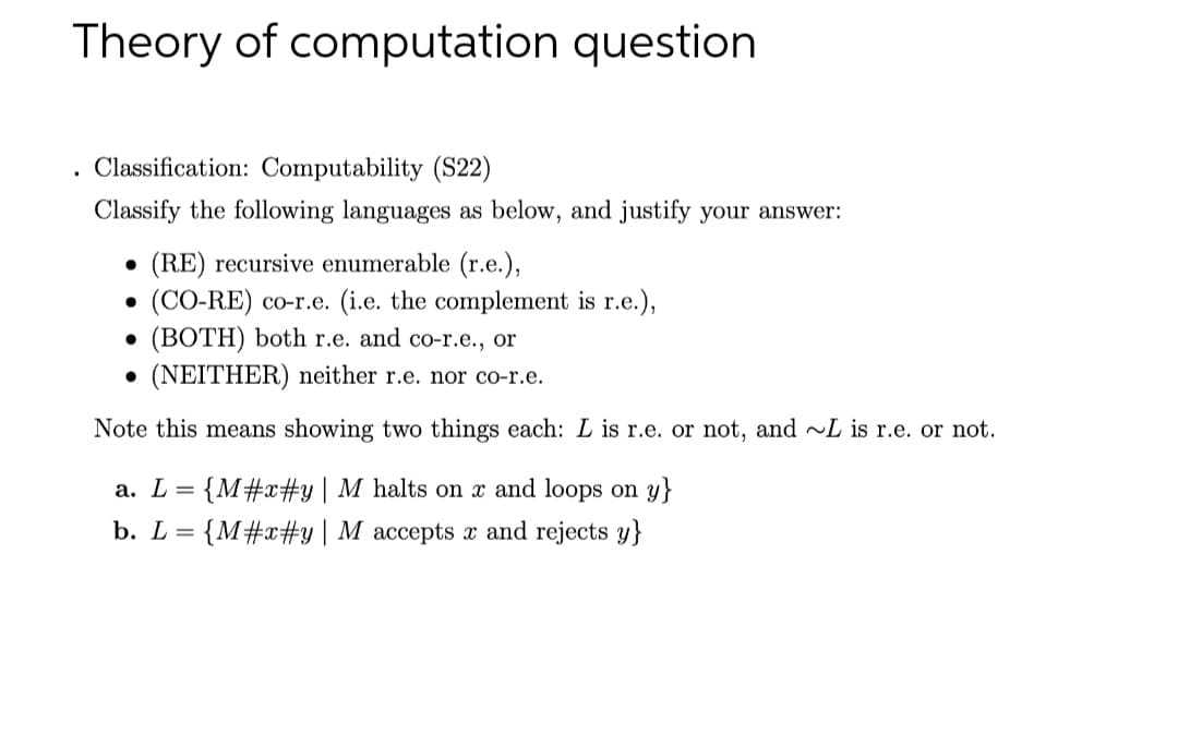 Theory of computation question
. Classification: Computability (S22)
Classify the following languages as below, and justify your answer:
(RE) recursive enumerable (r.e.),
(CO-RE) co-r.e. (i.e. the complement is r.e.),
(BOTH) both r.e. and co-r.e., or
(NEITHER) neither r.e. nor co-r.e.
Note this means showing two things each: L is r.e. or not, and L is r.e. or not.
а. L
{M#x#y| M halts on x and loops on y}
b. L=
{M#x#y| M_accepts x and rejects y}
