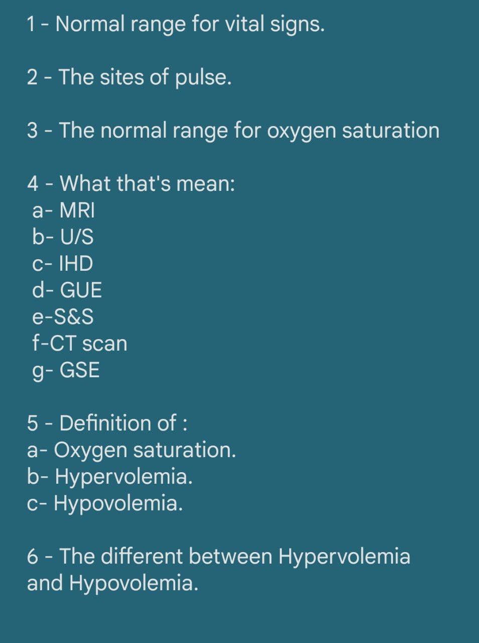 1- Normal range for vital signs.
2 - The sites of pulse.
3 - The normal range for oxygen saturation
4 - What that's mean:
а-MRI
b- U/S
c- IHD
d- GUE
e-S&S
f-CT scan
g- GSE
5 - Definition of :
a- Oxygen saturation.
b- Hypervolemia.
с- Нурovolemia.
6 - The different between Hypervolemia
and Hypovolemia.
