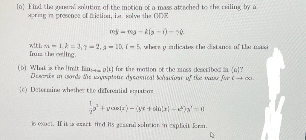 (a) Find the general solution of the motion of a mass attached to the ceiling by a
spring in presence of friction, i.e. solve the ODE
mij = mg-k(yl)- yy.
with m = 1, k = 3, y = 2, g = 10, 1 = 5, where y indicates the distance of the mass
from the ceiling.
(b) What is the limit lim, y(t) for the motion of the mass described in (a)?
Describe in words the asymptotic dynamical behaviour of the mass for t→∞.
(c) Determine whether the differential equation
78² + y cos(x) + (yx+sin(x) - e") y' = 0
is exact. If it is exact, find its general solution in explicit form.