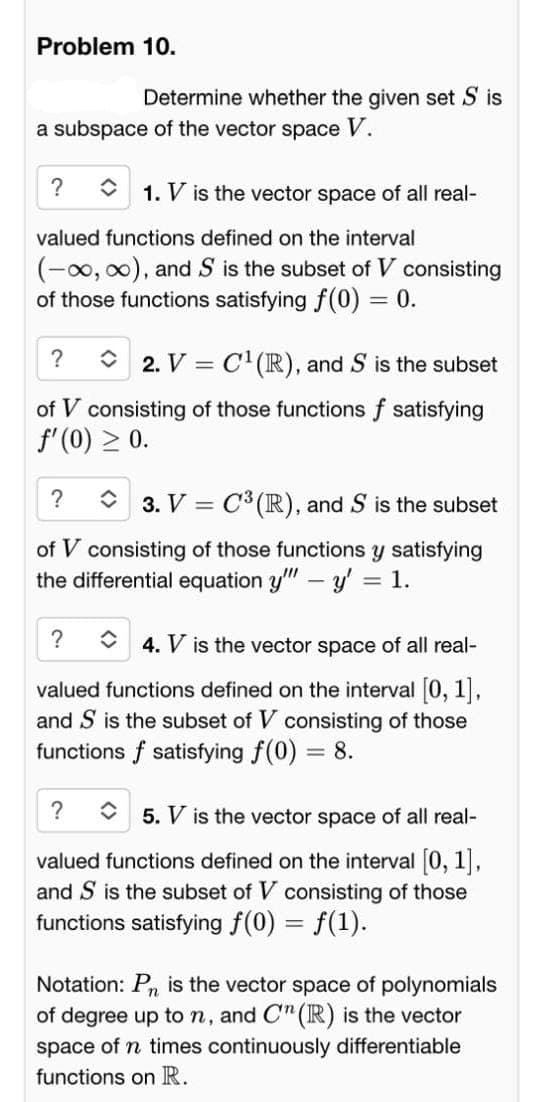 Problem 10.
Determine whether the given set S is
a subspace of the vector space V.
? û 1. V is the vector space of all real-
valued functions defined on the interval
(-∞, ∞), and S is the subset of V consisting
of those functions satisfying f(0) = 0.
?
2. V = C¹(R), and S is the subset
of V consisting of those functions f satisfying
f'(0) ≥ 0.
?
3. V C³ (R), and S is the subset
=
of V consisting of those functions y satisfying
the differential equation y" - y' = 1.
?
4. V is the vector space of all real-
valued functions defined on the interval [0, 1],
and S is the subset of V consisting of those
functions f satisfying f(0) = 8.
?
5. V is the vector space of all real-
valued functions defined on the interval [0, 1],
and S is the subset of V consisting of those
functions satisfying f(0) = f(1).
Notation: P₁ is the vector space of polynomials
of degree up to n, and C" (R) is the vector
space of n times continuously differentiable
functions on R.