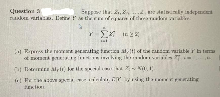 Question 3
Suppose that Z1, Z2,..., Zn are statistically independent
random variables. Define Y as the sum of squares of these random variables:
n
Y = Z² (n ≥2)
i=1
(a) Express the moment generating function My (t) of the random variable Y in terms
of moment generating functions involving the random variables Z?, i = 1,..., n.
(b) Determine My(t) for the special case that Z;~ N(0, 1).
2
(c) For the above special case, calculate E[Y] by using the moment generating
function.