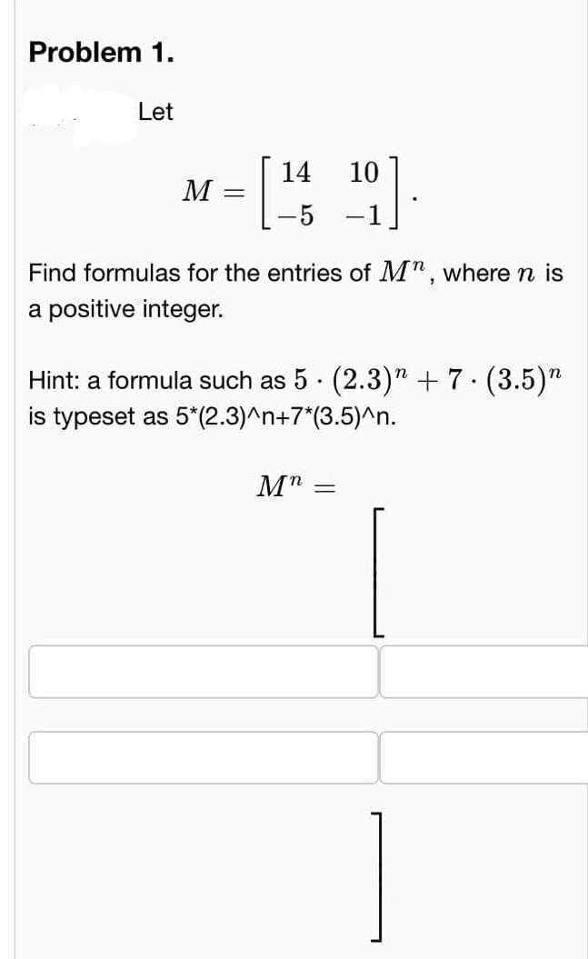 Problem 1.
Let
M
=
14
-5 – 1
9]
10
Find formulas for the entries of M", where n is
a positive integer.
Mn =
N
Hint: a formula such as 5 (2.3)” + 7. (3.5)
is typeset as 5*(2.3)^n+7*(3.5)^n.