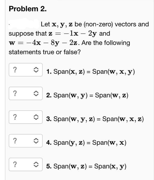 Problem 2.
Let x, y, z be (non-zero) vectors and
suppose that z = -1x - 2y and
w = 4x - 8y 2z. Are the following
statements true or false?
?
?
?
?
?
-
1. Span(x, z) = Span(w, x, y)
2. Span(w, y) = Span(w, Z)
3. Span(w, y, z) = Span(w, x, z)
4. Span(y, z) = Span(w, x)
5. Span(w, z) = Span(x, y)