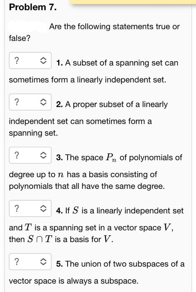 Problem 7.
false?
?
î 1. A subset of a spanning set can
sometimes form a linearly independent set.
?
Are the following statements true or
?
independent set can sometimes form a
spanning set.
2. A proper subset of a linearly
?
3. The space Pn of polynomials of
degree up to n has a basis consisting of
polynomials that all have the same degree.
?
4. If S is a linearly independent set
and T is a spanning set in a vector space V,
then SnT is a basis for V.
5. The union of two subspaces of a
vector space is always a subspace.