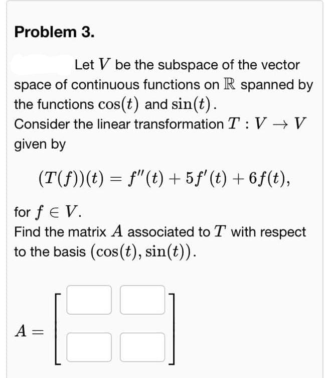 Problem 3.
Let V be the subspace of the vector
space of continuous functions on R spanned by
the functions cos(t) and sin(t).
Consider the linear transformation T: V → V
given by
(T(f)) (t) = f'(t) + 5f' (t) + 6f(t),
for f E V.
Find the matrix A associated to Twith respect
to the basis (cos(t), sin(t)).
30
A