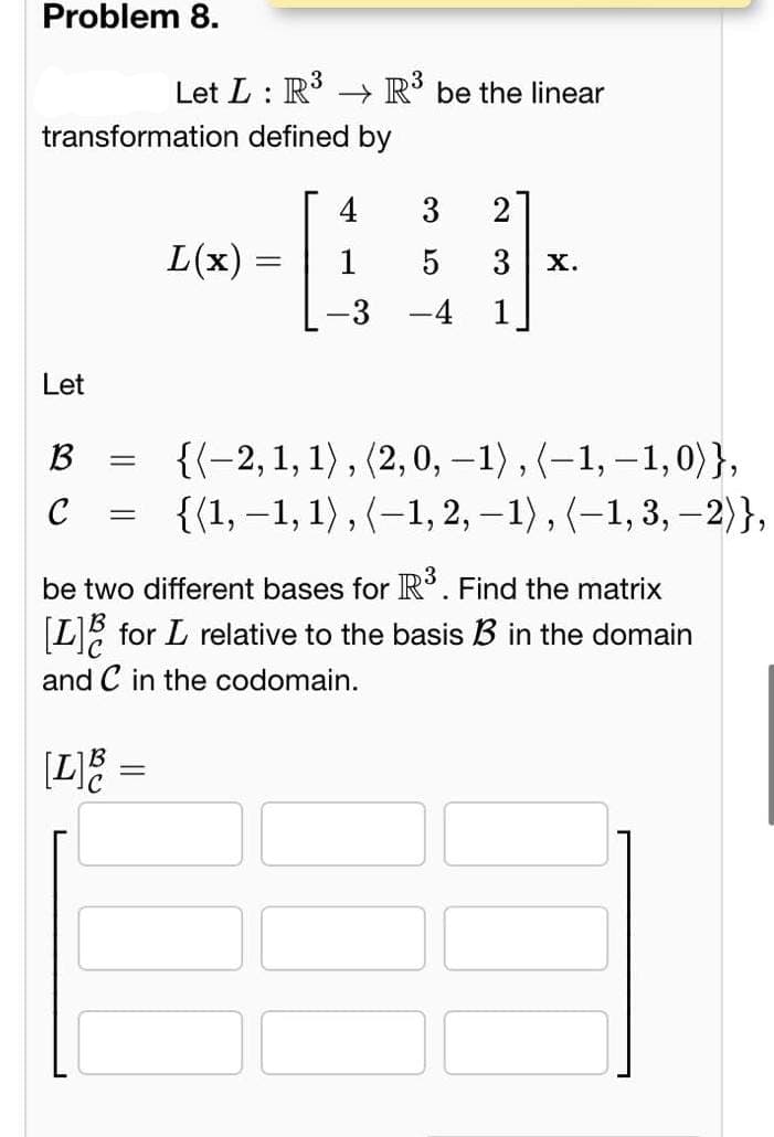 Problem 8.
Let L: R³
transformation defined by
Let
B
C
=
[L] B
=
L(x)
=
R³ be the linear
4
= 1
3
21
5 3 X.
be two different bases for R³. Find the matrix
[L] for L relative to the basis B3 in the domain
and C in the codomain.
{(-2, 1, 1), (2,0, -1), (-1,-1,0)},
{(1, −1, 1), (−1, 2, −1), (−1, 3, —2)},