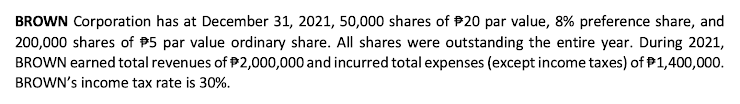 BROWN Corporation has at December 31, 2021, 50,000 shares of P20 par value, 8% preference share, and
200,000 shares of P5 par value ordinary share. All shares were outstanding the entire year. During 2021,
BROWN earned total revenues of P2,000,000 and incurred total expenses (except income taxes) of P1,400,000.
BROWN's income tax rate is 30%.

