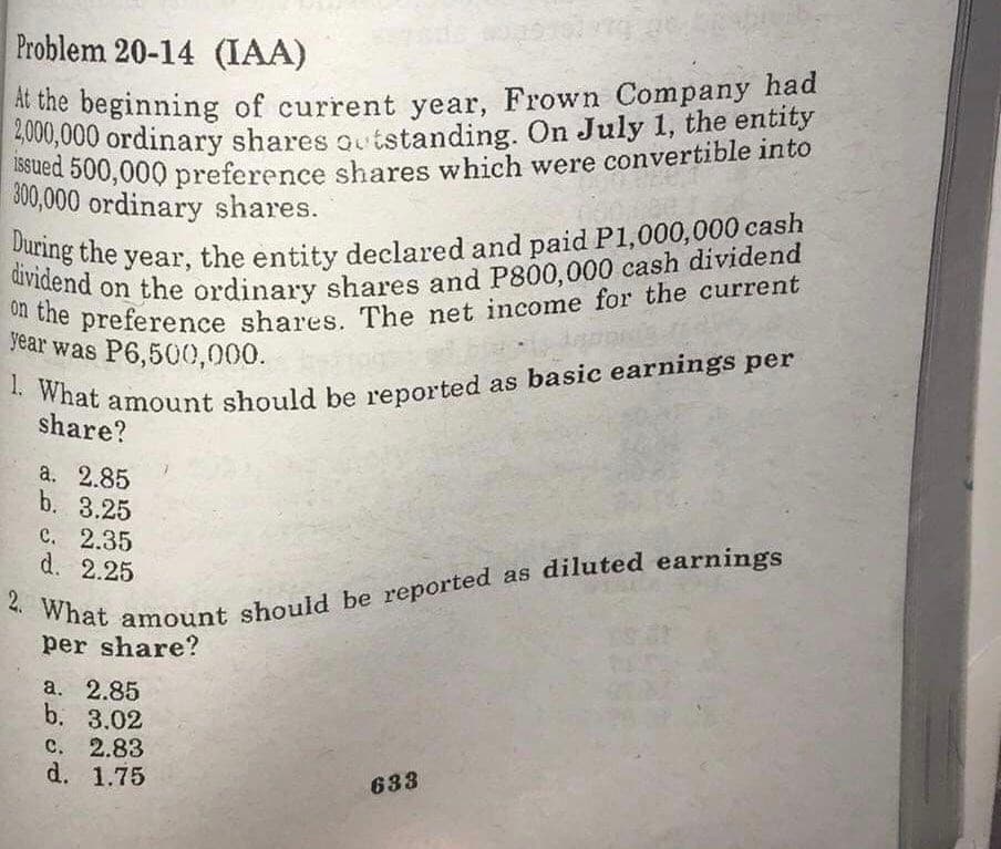 on the preference shares. The net income for the current
1. What amount should be reported as basic earnings per
issued 500,000 preference shares which were convertible into
2,000,000 ordinary shares outstanding. On July 1, the entity
Problem 20-14 (IAA)
During the year, the entity declared and paid P1,000,000 cash
dividend on the ordinary shares and P800,000 cash dividend
A the beginning of current year, Frown Company had
S000,000 ordinary shares outstanding. On July 1, the entity
300,000 ordinary shares.
Year was P6,500,000.
share?
a. 2.85
b. 3.25
С. 2.35
d. 2.25
per share?
а. 2.85
b. 3.02
с. 2.83
d. 1.75
633
