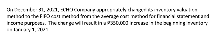 On December 31, 2021, ECHO Company appropriately changed its inventory valuation
method to the FIFO cost method from the average cost method for financial statement and
income purposes. The change will result in a P350,000 increase in the beginning inventory
on January 1, 2021.
