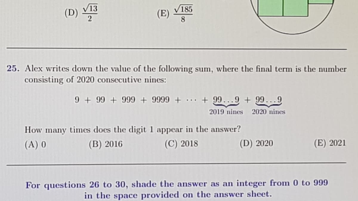 V13
185
(D)
(E)
8
25. Alex writes down the value of the following sum, where the final term is the number
consisting of 2020 consecutive nines:
9 + 99 + 999 + 9999 + ... + 99...9 + 99...9
2019 nines 2020 nines
How many times does the digit 1 appear in the answer?
(A) 0
(B) 2016
(C) 2018
(D) 2020
(E) 2021
For questions 26 to 30, shade the answer as an integer from 0 to 999
in the space provided on the answer sheet.
