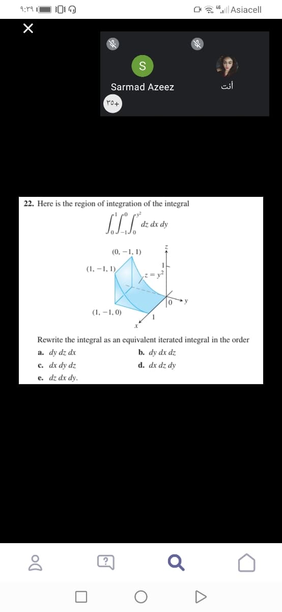 Oa "|Asiacell
Sarmad Azeez
أنت
22. Here is the region of integration of the integral
dz dx dy
(0, –1, 1)
(1, –1, 1),
(1, –1, 0)
Rewrite the integral as an equivalent iterated integral in the order
a. dy dz dx
b. dy dx dz
с. dx dy dz
d. dx dz dy
e. dz dx dy.
Q
