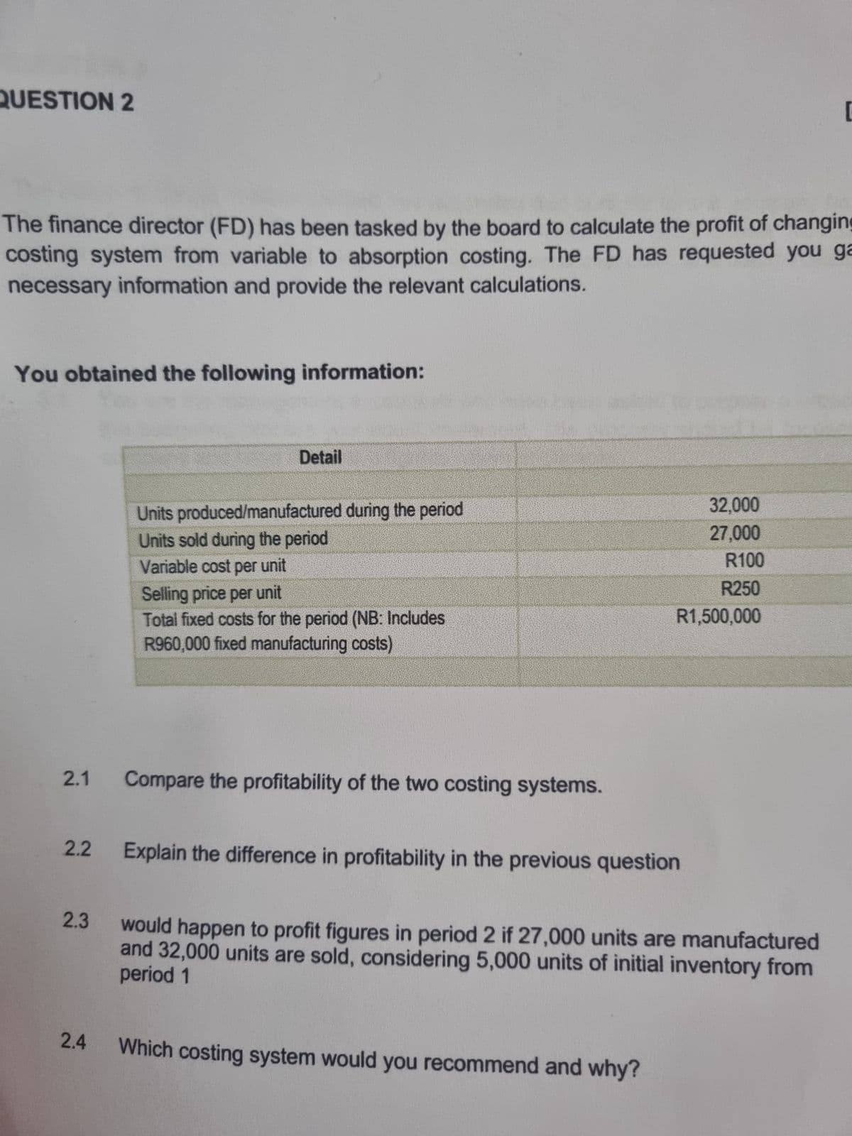 QUESTION 2
The finance director (FD) has been tasked by the board to calculate the profit of changing
costing system from variable to absorption costing. The FD has requested you ga
necessary information and provide the relevant calculations.
You obtained the following information:
2.1
2.2
2.3
2.4
Detail
Units produced/manufactured during the period
Units sold during the period
Variable cost per unit
Selling price per unit
Total fixed costs for the period (NB: Includes
R960,000 fixed manufacturing costs)
Compare the profitability of the two costing systems.
32,000
27,000
R100
R250
R1,500,000
Explain the difference in profitability in the previous question
would happen to profit figures in period 2 if 27,000 units are manufactured
period 1
and 32,000 units are sold, considering 5,000 units of initial inventory from
Which costing system would you recommend and why?
[