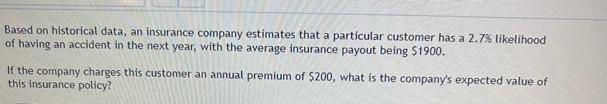 **Expected Value Calculation for an Insurance Policy**

**Problem Statement:**
Based on historical data, an insurance company estimates that a particular customer has a 2.7% likelihood of having an accident in the next year, with the average insurance payout being $1900.

If the company charges this customer an annual premium of $200, what is the company's expected value of this insurance policy?

**Explanation:**
The expected value (EV) of an insurance policy from the company's perspective can be calculated considering both the premium received and the potential payout in case of an accident.

**Step-by-Step Calculation:**

1. **Identify Probabilities and Payouts:**
    - Probability of an accident (P_accident): 2.7% or 0.027
    - Probability of no accident (P_no_accident): 1 - P_accident = 1 - 0.027 = 0.973
    - Average insurance payout if an accident occurs: $1900
    - Annual premium paid by the customer: $200

2. **Calculate Expected Payoff from Accidents:**
    - If an accident happens, the company pays $1900.
    - Expected payout due to an accident: P_accident * payout = 0.027 * $1900 = $51.30

3. **Calculate Expected Premiums Collected:**
    - Premium is collected regardless of whether an accident occurs.
    - Expected premium collected: P_accident * $200 + P_no_accident * $200 = $200

4. **Calculate Expected Value (EV):**
    - The company's expected profit/loss from the policy can be calculated as follows:
        EV = Expected Premiums - Expected Payouts
        EV = $200 - $51.30
        EV = $148.70

**Conclusion:**
The company's expected value of this insurance policy is $148.70. This means, on average, the company expects to make a profit of $148.70 per year per customer from this type of policy.