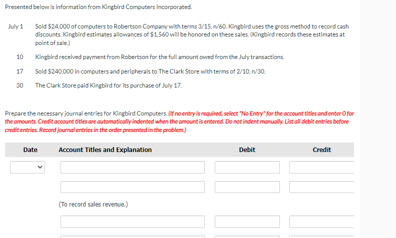 Presented below is information from Kingbird Computers Incorporated.
July 1
Sold $24,000 of computers to Robertson Company with terms 3/15, n/60. Kingbird uses the gross method to record cash
discounts. Kingbird estimates allowances of $1,560 will be honored on these sales. (Kingbird records these estimates at
point of sale.)
Kingbird received payment from Robertson for the full amount owed from the July transactions.
Sold $240,000 in computers and peripherals to The Clark Store with terms of 2/10, n/30.
The Clark Store paid Kingbird for its purchase of July 17.
10
17
30
Prepare the necessary journal entries for Kingbird Computers. (If no entry is required, select "No Entry" for the account titles and enter O for
the amounts. Credit account titles are automatically indented when the amount is entered. Do not indent manually. List all debit entries before
credit entries. Record journal entries in the order presented in the problem.)
Date
Account Titles and Explanation
(To record sales revenue.)
Debit
11
Credit