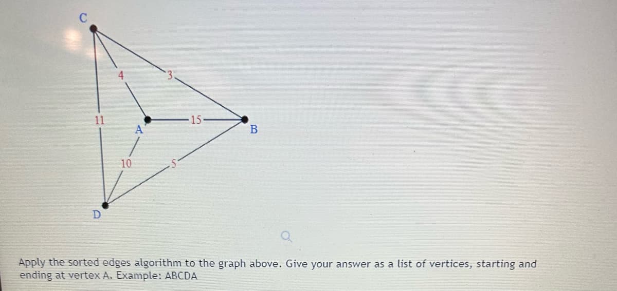 ### Problem Description

**Graph and Algorithm Application**

Consider the graph displayed above. The graph consists of four vertices labeled as A, B, C, and D, and six edges connecting these vertices.

#### Edge Details:

- Edge connecting vertex C to vertex A with a weight of 4.
- Edge connecting vertex C to vertex B with a weight of 3.
- Edge connecting vertex A to vertex B with a weight of 15.
- Edge connecting vertex D to vertex A with a weight of 10.
- Edge connecting vertex D to vertex B with a weight of 5.
- Edge connecting vertex D to vertex C with a weight of 11.

#### Task:

Apply the sorted edges algorithm to the graph above. Provide your answer as a list of vertices, starting and ending at vertex A.

**Example:** If the resulting path is ABCDA, simply write: ABCDA.

---

**Instructions:**

To apply the sorted edges algorithm, follow these steps:

1. **List All Edges and Their Weights:** 
   - CA: 4
   - CB: 3
   - AB: 15
   - DA: 10
   - DB: 5
   - DC: 11

2. **Sort the Edges by Increasing Order of Weights:** 
   - CB: 3
   - CA: 4
   - DB: 5
   - DA: 10
   - DC: 11
   - AB: 15

3. **Construct the Path:** 
   - Start from vertex A.
   - Choose edges in the sorted order to form the path.

Provide the final sequence of vertices based on the sorted edges algorithm.

**Note:** For educational purposes, ensure you explain each step clearly and verify if the resulting path forms a simple cycle that visits every vertex exactly once before returning to the starting vertex A.