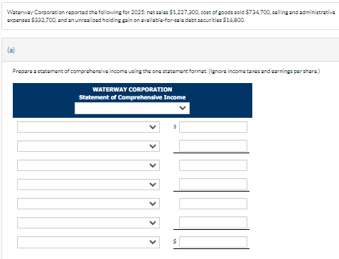 Waterway Corporation reported the following for 2025: net sales $1,227,300, cost of goods sold $734,700, selling and administrative
expenses $332,700, and an unreallized holding gain on available-for-sale debt securities $16,800.
Prepare a statement of comprehensive income using the one statement format. (Ignore income taxes and earnings per share)
WATERWAY CORPORATION
Statement of Comprehensive Income
MA
S