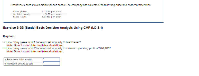 Charlevoix Cases makes mobile phone cases. The company has collected the following price and cost characteristics:
$12.00 per case
Sales price
Variable costs
Fixed costs
5.50 per case
390,000 per year
Exercise 3-33 (Static) Basic Decision Analysis Using CVP (LO 3-1)
Required:
a. How many cases must Charlevoix sell annually to break even?
Note: Do not round Intermediate calculations.
b. How many cases must Charlevoix sell annually to make an operating profit of $46,280?
Note: Do not round Intermediate calculations.
a. Break-even sales in units
b. Number of units to be sold