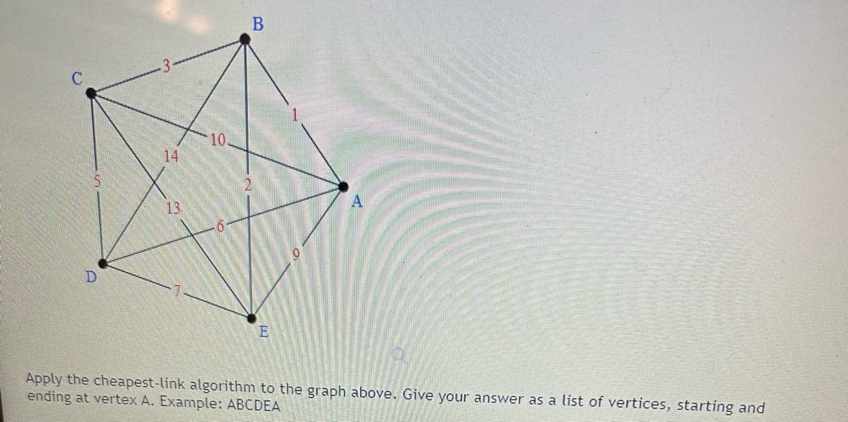 ### Cheapest-Link Algorithm Challenge

#### Graph Description:
This graph consists of five vertices labeled \(A\), \(B\), \(C\), \(D\), and \(E\). The edges between these vertices are annotated with weights, representing the cost or distance between the vertices. The weights of the edges are as follows:

- Between \(A\) and \(B\): 1
- Between \(A\) and \(C\): 10
- Between \(A\) and \(D\): 6
- Between \(A\) and \(E\): 9
- Between \(B\) and \(C\): 3
- Between \(B\) and \(D\): 14
- Between \(B\) and \(E\): 2
- Between \(C\) and \(D\): 5
- Between \(C\) and \(E\): 13
- Between \(D\) and \(E\): 7

#### Task:
Apply the cheapest-link algorithm to the graph above. Give your answer as a list of vertices, starting and ending at vertex \(A\). Example format: \(ABCDEA\).

#### Explanation of the Cheapest-Link Algorithm:
1. **Sort all edges in the graph in ascending order by weight.**
2. **Select the smallest edge that does not form a cycle or make any vertex have three edges.**
3. **Repeat step 2 until you have a complete Hamiltonian circuit (visits every vertex exactly once and returns to the starting vertex).**

#### Example Solution:
This is where you would apply the cheapest-link algorithm step by step to find the solution for the given graph. 

Please follow the above steps and list down the sequence of vertices forming the cheapest Hamiltonian circuit starting and ending at \(A\).